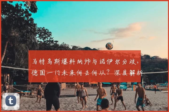 马特乌斯爆料纳帅与诺伊尔分歧，德国一门未来何去何从？深度解析