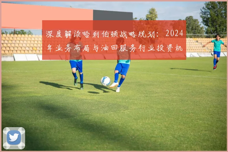 深度解读哈利伯顿战略规划：2024年业务布局与油田服务行业投资机遇