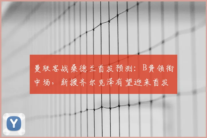 曼联客战桑德兰首发预测：B费领衔中场，新援齐尔克泽有望迎来首发机会