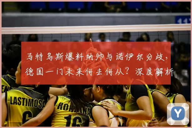马特乌斯爆料纳帅与诺伊尔分歧，德国一门未来何去何从？深度解析