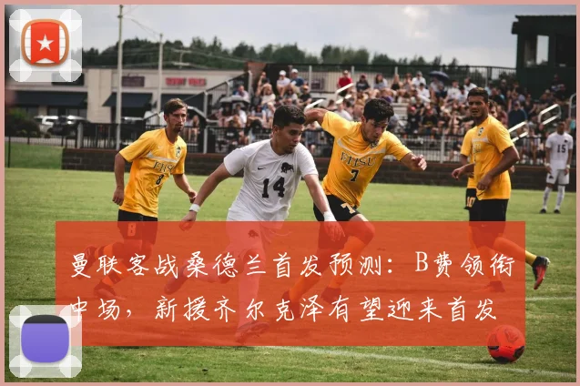 曼联客战桑德兰首发预测：B费领衔中场，新援齐尔克泽有望迎来首发机会